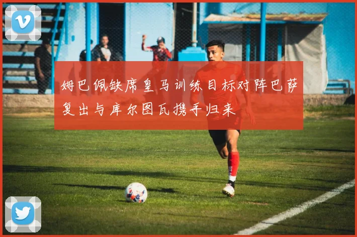 姆巴佩缺席皇马训练目标对阵巴萨复出与库尔图瓦携手归来