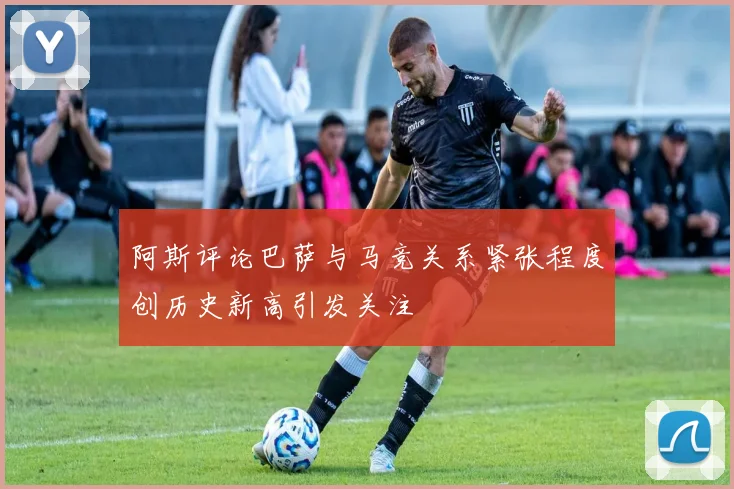 阿斯评论巴萨与马竞关系紧张程度创历史新高引发关注