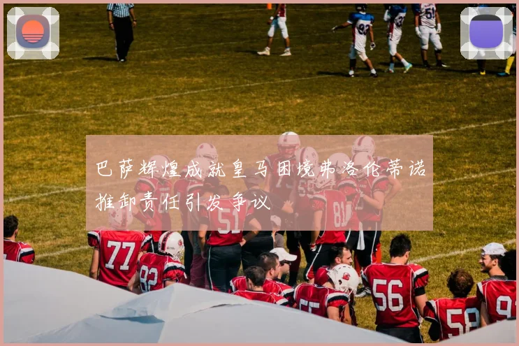 巴萨辉煌成就皇马困境弗洛伦蒂诺推卸责任引发争议