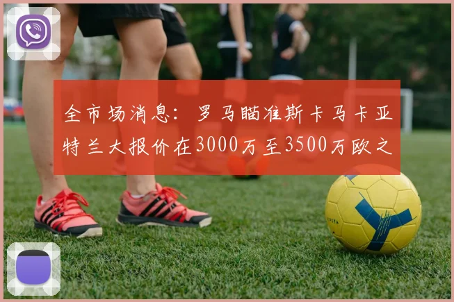 全市场消息：罗马瞄准斯卡马卡亚特兰大报价在3000万至3500万欧之间