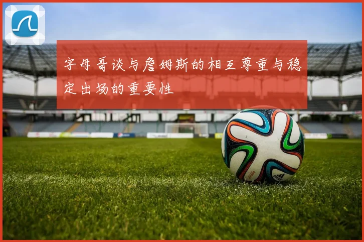 字母哥谈与詹姆斯的相互尊重与稳定出场的重要性