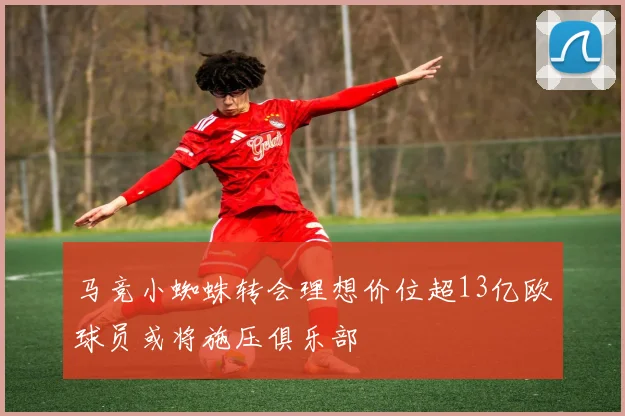 马竞小蜘蛛转会理想价位超13亿欧球员或将施压俱乐部