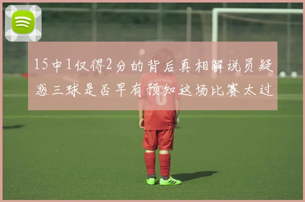 15中1仅得2分的背后真相解说员疑惑三球是否早有预知这场比赛太过抽象
