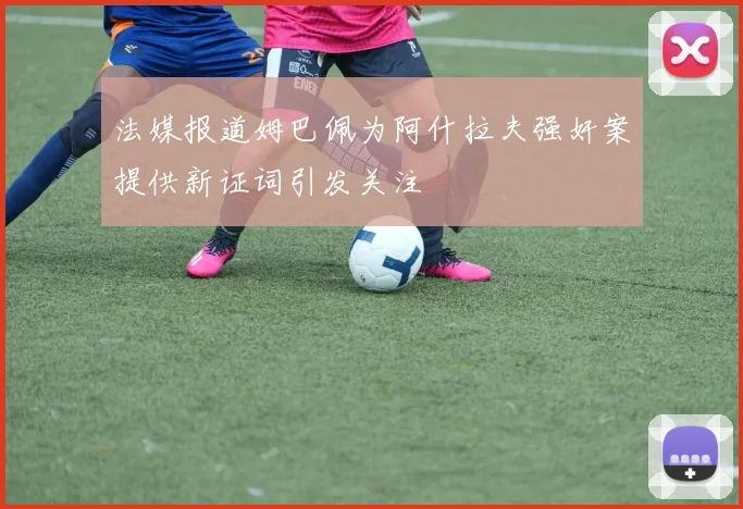 法媒报道姆巴佩为阿什拉夫强奸案提供新证词引发关注