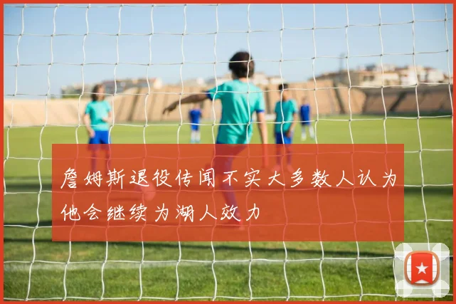 詹姆斯退役传闻不实大多数人认为他会继续为湖人效力