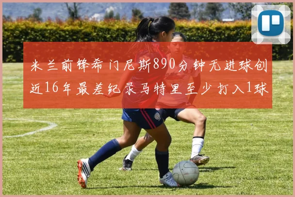 米兰前锋希门尼斯890分钟无进球创近16年最差纪录马特里至少打入1球