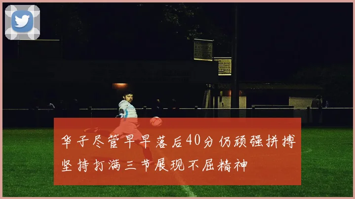 华子尽管早早落后40分仍顽强拼搏坚持打满三节展现不屈精神