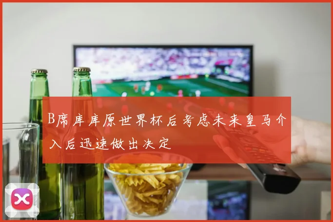 B席库库原世界杯后考虑未来皇马介入后迅速做出决定